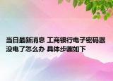 當(dāng)日最新消息 工商銀行電子密碼器沒(méi)電了怎么辦 具體步驟如下