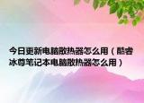 今日更新電腦散熱器怎么用（酷睿冰尊筆記本電腦散熱器怎么用）