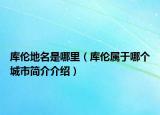 庫倫地名是哪里（庫倫屬于哪個城市簡介介紹）