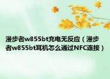 漫步者w855bt充電無反應(yīng)（漫步者w855bt耳機(jī)怎么通過NFC連接）