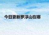 今日更新羅浮山在哪