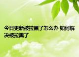 今日更新被拉黑了怎么辦 如何解決被拉黑了