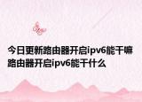 今日更新路由器開啟ipv6能干嘛 路由器開啟ipv6能干什么