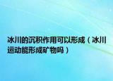 冰川的沉積作用可以形成（冰川運動能形成礦物嗎）