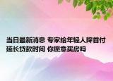 當(dāng)日最新消息 專家給年輕人降首付延長貸款時間 你愿意買房嗎