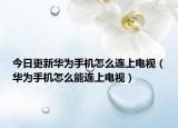 今日更新華為手機怎么連上電視（華為手機怎么能連上電視）