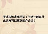 干冰應(yīng)該去哪里買（干冰一般在什么地方可以買到簡(jiǎn)介介紹）