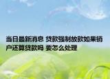 當(dāng)日最新消息 貸款強(qiáng)制放款如果銷戶還算貸款嗎 要怎么處理