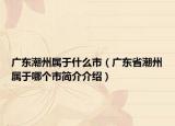 廣東潮州屬于什么市（廣東省潮州屬于哪個(gè)市簡(jiǎn)介介紹）