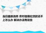 當(dāng)日最新消息 農(nóng)村信用社貸款還不上怎么辦 解決辦法有這些