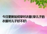 今日更新如何穿對(duì)衣服(穿兒子的衣服對(duì)兒子好不好)