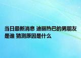 當(dāng)日最新消息 迪麗熱巴的男朋友是誰 猜測原因是什么