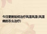 今日更新如何治療風(fēng)濕風(fēng)濕(風(fēng)濕病的怎么治療)