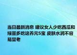 當日最新消息 建議女人少吃西瓜和綠豆多吃這養(yǎng)元5寶 皮膚水潤不容易顯老
