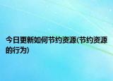 今日更新如何節(jié)約資源(節(jié)約資源的行為)