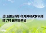 當日最新消息 杜海濤和沈夢辰結婚了嗎 在哪里領證