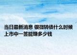 當(dāng)日最新消息 銀微轉(zhuǎn)債什么時候上市中一簽?zāi)苜嵍嗌馘X