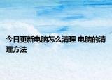 今日更新電腦怎么清理 電腦的清理方法