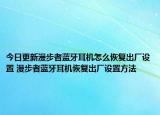 今日更新漫步者藍(lán)牙耳機(jī)怎么恢復(fù)出廠設(shè)置 漫步者藍(lán)牙耳機(jī)恢復(fù)出廠設(shè)置方法
