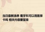 當(dāng)日最新消息 看牙科可以用醫(yī)?？▎?相關(guān)內(nèi)容要留意