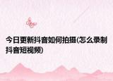 今日更新抖音如何拍攝(怎么錄制抖音短視頻)