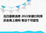 當(dāng)日最新消息 2022年銀行利率還會(huì)再上調(diào)嗎 有這個(gè)可能性