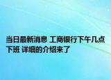 當(dāng)日最新消息 工商銀行下午幾點下班 詳細(xì)的介紹來了