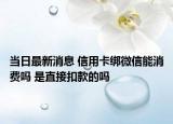 當(dāng)日最新消息 信用卡綁微信能消費(fèi)嗎 是直接扣款的嗎