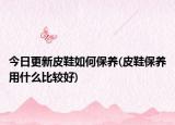今日更新皮鞋如何保養(yǎng)(皮鞋保養(yǎng)用什么比較好)