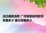 當(dāng)日最新消息 廣州首套房貸款利率是多少 首付需要多少