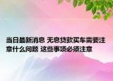 當(dāng)日最新消息 無息貸款買車需要注意什么問題 這些事項(xiàng)必須注意