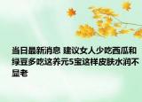 當(dāng)日最新消息 建議女人少吃西瓜和綠豆多吃這養(yǎng)元5寶這樣皮膚水潤不顯老
