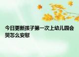 今日更新孩子第一次上幼兒園會哭怎么安慰