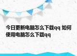 今日更新電腦怎么下載qq 如何使用電腦怎么下載qq