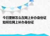 今日更新怎么在網(wǎng)上補(bǔ)辦身份證 如何在網(wǎng)上補(bǔ)辦身份證