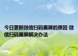 今日更新微信掃碼黑屏的原因 微信掃碼黑屏解決辦法