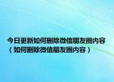今日更新如何刪除微信朋友圈內(nèi)容（如何刪除微信朋友圈內(nèi)容）