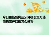 今日更新酷狗藍牙耳機設(shè)置方法 酷狗藍牙耳機怎么設(shè)置