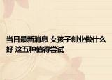 當(dāng)日最新消息 女孩子創(chuàng)業(yè)做什么好 這五種值得嘗試
