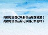 高德地圖自己錄制語音包在哪里（高德地圖語音包可以自己錄制嗎）