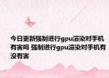 今日更新強制進行gpu渲染對手機有害嗎 強制進行gpu渲染對手機有沒有害
