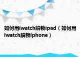 如何用iwatch解鎖ipad（如何用iwatch解鎖iphone）