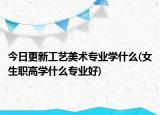 今日更新工藝美術(shù)專業(yè)學(xué)什么(女生職高學(xué)什么專業(yè)好)