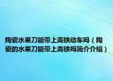 陶瓷水果刀能帶上高鐵動車嗎（陶瓷的水果刀能帶上高鐵嗎簡介介紹）