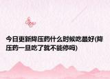 今日更新降壓藥什么時(shí)候吃最好(降壓藥一旦吃了就不能停嗎)