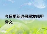 今日更新誰最早發(fā)現(xiàn)甲骨文
