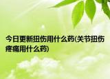 今日更新扭傷用什么藥(關(guān)節(jié)扭傷疼痛用什么藥)