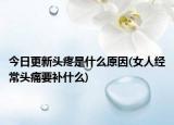 今日更新頭疼是什么原因(女人經(jīng)常頭痛要補什么)