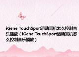 iGene TouchSport運(yùn)動(dòng)耳機(jī)怎么控制音樂(lè)播放（iGene TouchSport運(yùn)動(dòng)耳機(jī)怎么控制音樂(lè)播放）