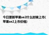 今日更新蘋果se2什么時候上市(蘋果se2上市價格)